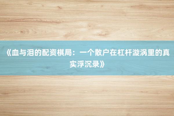 《血与泪的配资棋局：一个散户在杠杆漩涡里的真实浮沉录》