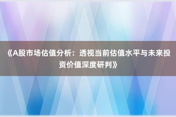 《A股市场估值分析：透视当前估值水平与未来投资价值深度研判》