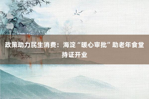 政策助力民生消费：海淀“暖心审批”助老年食堂持证开业