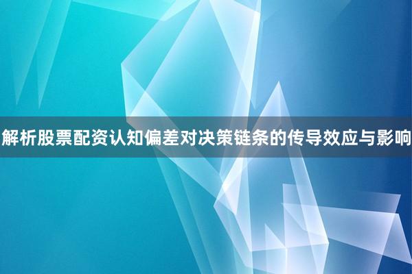 解析股票配资认知偏差对决策链条的传导效应与影响
