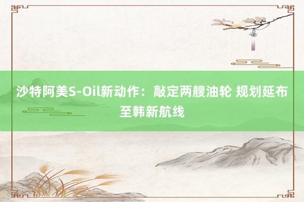 沙特阿美S-Oil新动作：敲定两艘油轮 规划延布至韩新航线