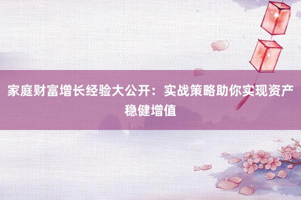 家庭财富增长经验大公开：实战策略助你实现资产稳健增值