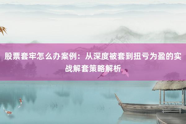 股票套牢怎么办案例：从深度被套到扭亏为盈的实战解套策略解析