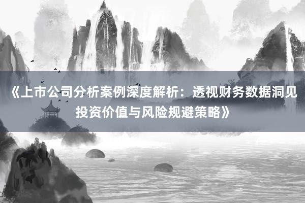 《上市公司分析案例深度解析:透视财务数据洞见投资价值与风险规避策略》