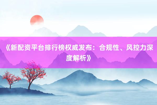 《新配资平台排行榜权威发布：合规性、风控力深度解析》
