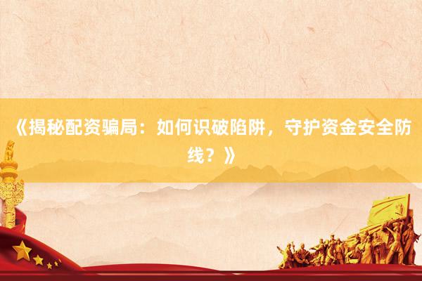 《揭秘配资骗局：如何识破陷阱，守护资金安全防线？》