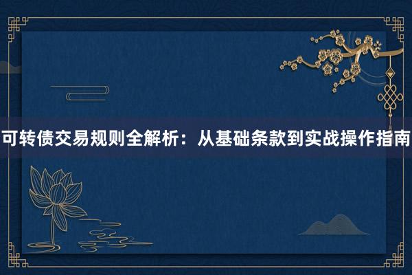 可转债交易规则全解析：从基础条款到实战操作指南