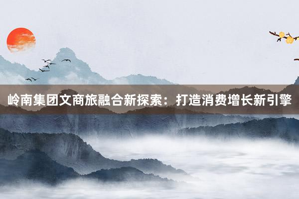 岭南集团文商旅融合新探索：打造消费增长新引擎