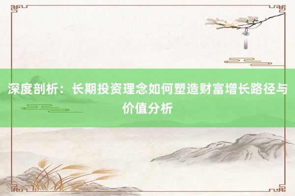 深度剖析：长期投资理念如何塑造财富增长路径与价值分析