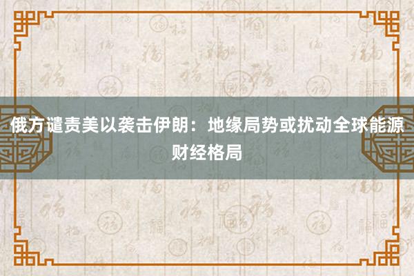 俄方谴责美以袭击伊朗：地缘局势或扰动全球能源财经格局