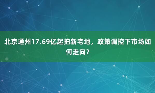 北京通州17.69亿起拍新宅地，政策调控下市场如何走向？