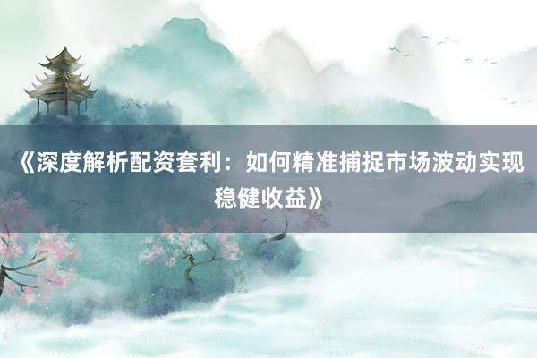 《深度解析配资套利：如何精准捕捉市场波动实现稳健收益》