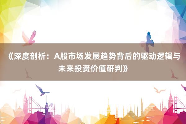 《深度剖析：A股市场发展趋势背后的驱动逻辑与未来投资价值研判》
