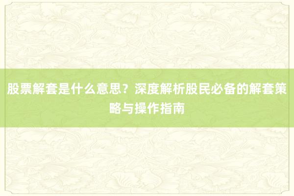 股票解套是什么意思？深度解析股民必备的解套策略与操作指南