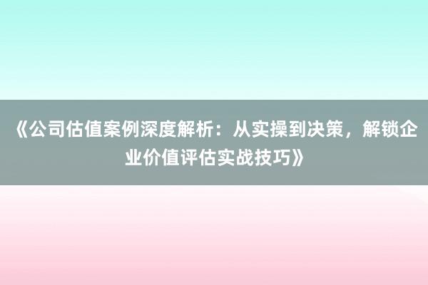 《公司估值案例深度解析：从实操到决策，解锁企业价值评估实战技巧》