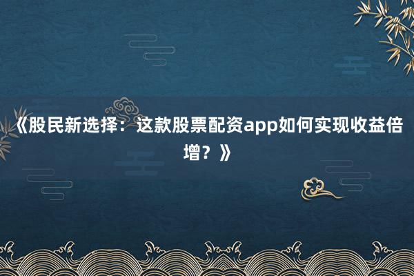 《股民新选择：这款股票配资app如何实现收益倍增？》