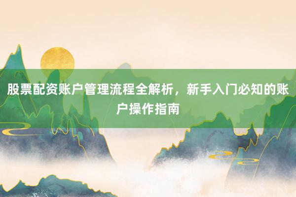 股票配资账户管理流程全解析，新手入门必知的账户操作指南