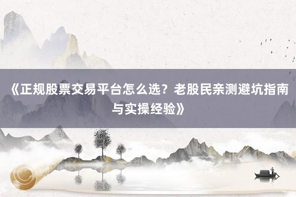 《正规股票交易平台怎么选？老股民亲测避坑指南与实操经验》