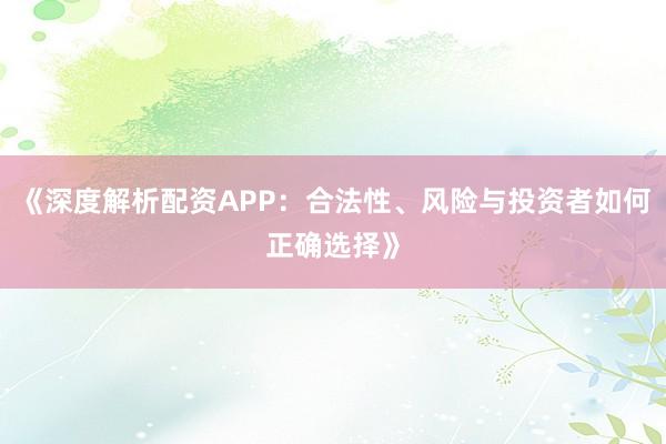 《深度解析配资APP：合法性、风险与投资者如何正确选择》