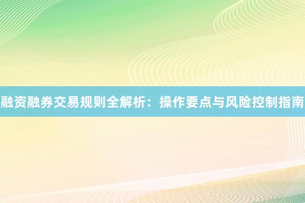 融资融券交易规则全解析：操作要点与风险控制指南