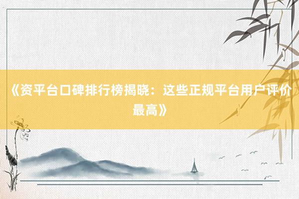 《资平台口碑排行榜揭晓：这些正规平台用户评价最高》