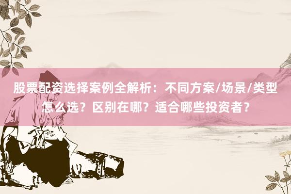 股票配资选择案例全解析：不同方案/场景/类型怎么选？区别在哪？适合哪些投资者？