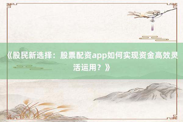 《股民新选择：股票配资app如何实现资金高效灵活运用？》