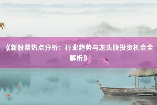 《新股票热点分析：行业趋势与龙头股投资机会全解析》