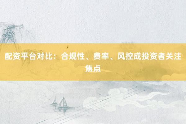 配资平台对比：合规性、费率、风控成投资者关注焦点