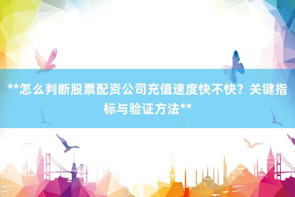 **怎么判断股票配资公司充值速度快不快？关键指标与验证方法**