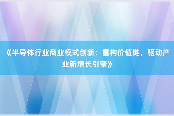 《半导体行业商业模式创新：重构价值链，驱动产业新增长引擎》