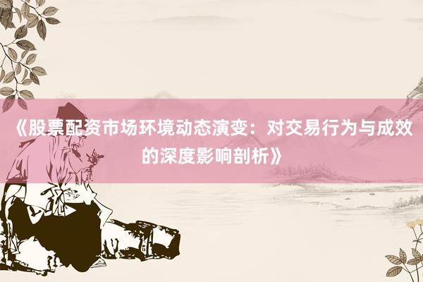 《股票配资市场环境动态演变:对交易行为与成效的深度影响剖析》