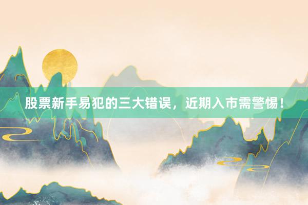 股票新手易犯的三大错误，近期入市需警惕！