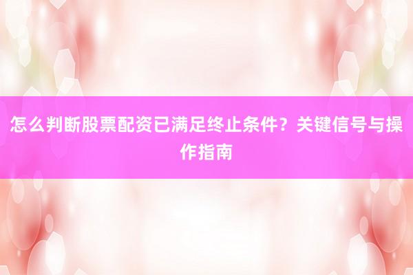 怎么判断股票配资已满足终止条件？关键信号与操作指南