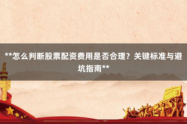 **怎么判断股票配资费用是否合理？关键标准与避坑指南**