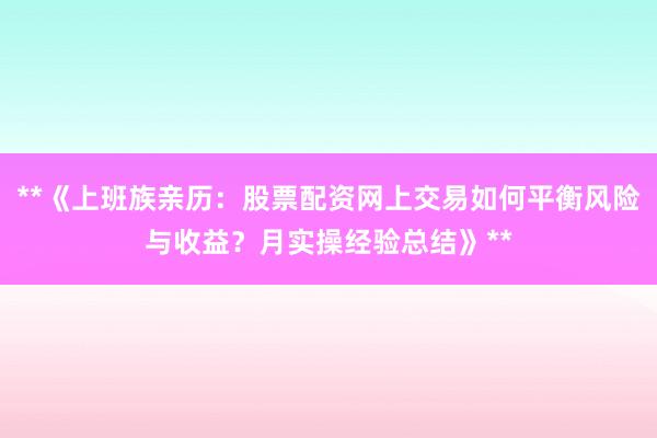 **《上班族亲历：股票配资网上交易如何平衡风险与收益？月实操经验总结》**