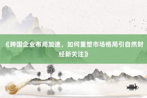 《跨国企业布局加速,如何重塑市场格局引自然财经新关注》