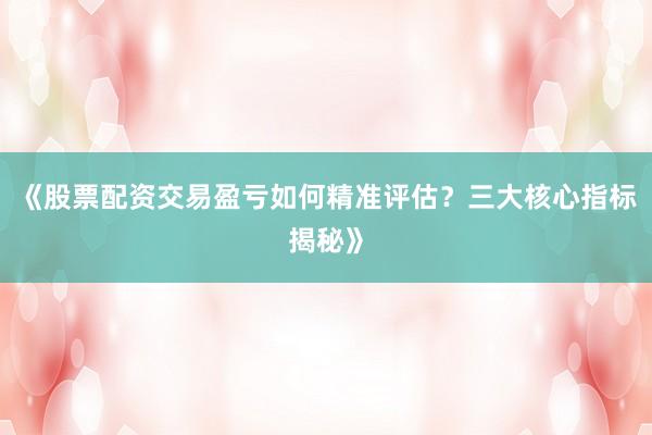 《股票配资交易盈亏如何精准评估？三大核心指标揭秘》