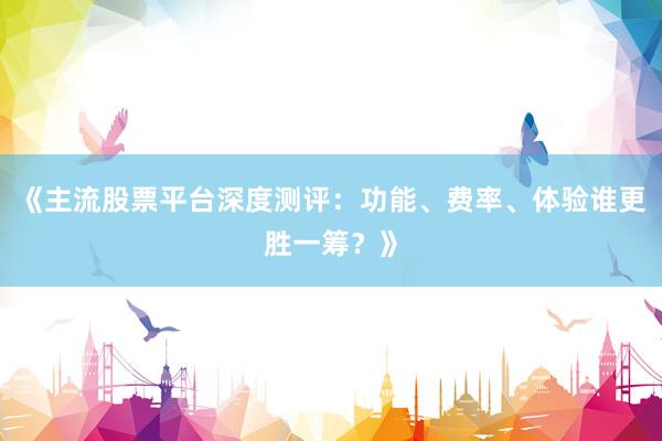《主流股票平台深度测评：功能、费率、体验谁更胜一筹？》