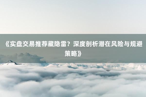 《实盘交易推荐藏隐雷？深度剖析潜在风险与规避策略》