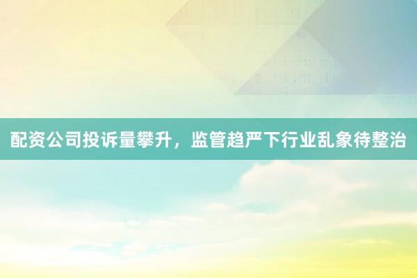 配资公司投诉量攀升，监管趋严下行业乱象待整治