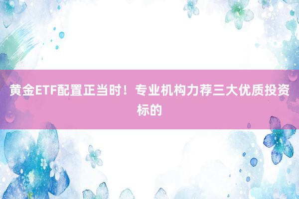 黄金ETF配置正当时！专业机构力荐三大优质投资标的