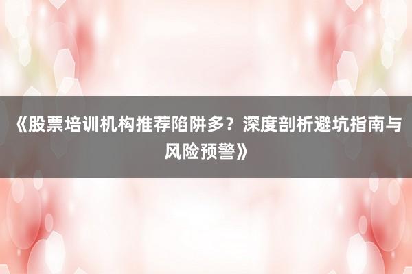 《股票培训机构推荐陷阱多？深度剖析避坑指南与风险预警》