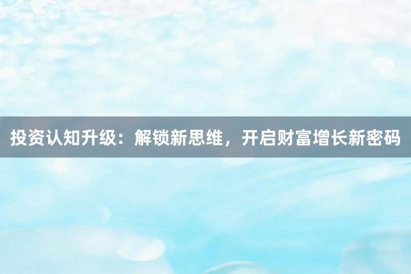 投资认知升级：解锁新思维，开启财富增长新密码