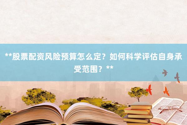**股票配资风险预算怎么定？如何科学评估自身承受范围？**