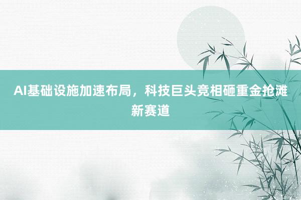 AI基础设施加速布局，科技巨头竞相砸重金抢滩新赛道