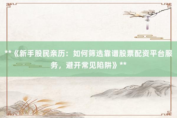 **《新手股民亲历：如何筛选靠谱股票配资平台服务，避开常见陷阱》**