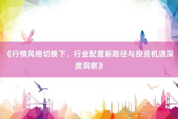 《行情风格切换下，行业配置新路径与投资机遇深度洞察》