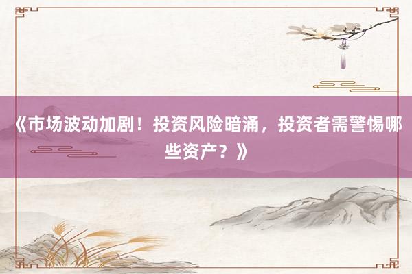 《市场波动加剧！投资风险暗涌，投资者需警惕哪些资产？》
