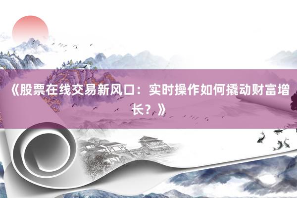 《股票在线交易新风口：实时操作如何撬动财富增长？》